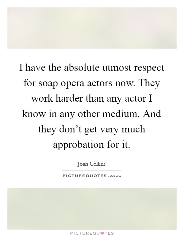 I have the absolute utmost respect for soap opera actors now. They work harder than any actor I know in any other medium. And they don't get very much approbation for it. Picture Quote #1