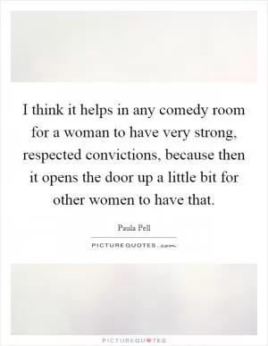 I think it helps in any comedy room for a woman to have very strong, respected convictions, because then it opens the door up a little bit for other women to have that Picture Quote #1
