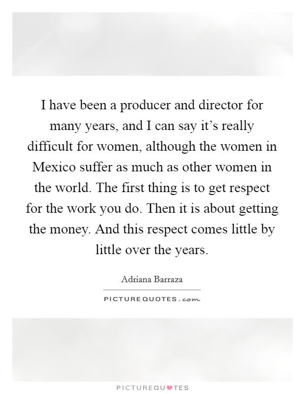 I have been a producer and director for many years, and I can say it's really difficult for women, although the women in Mexico suffer as much as other women in the world. The first thing is to get respect for the work you do. Then it is about getting the money. And this respect comes little by little over the years. Picture Quote #1