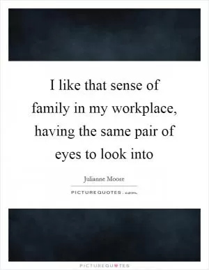 I like that sense of family in my workplace, having the same pair of eyes to look into Picture Quote #1