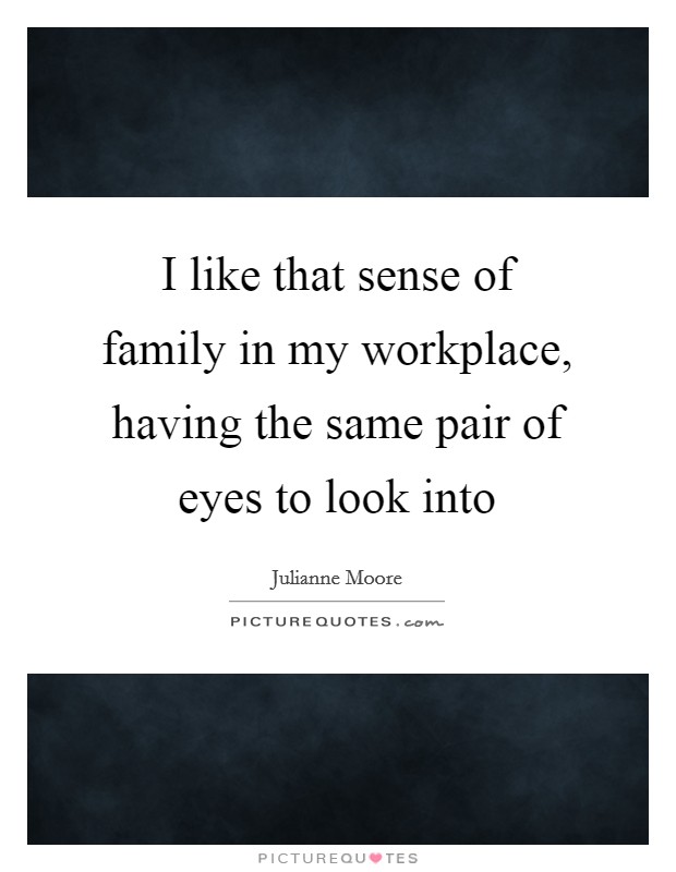 I like that sense of family in my workplace, having the same pair of eyes to look into Picture Quote #1