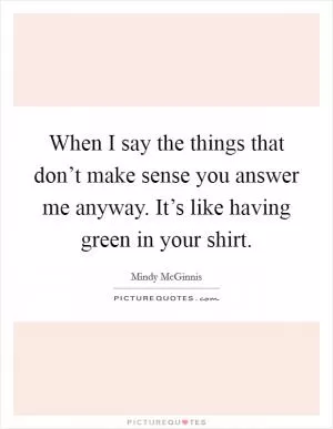 When I say the things that don’t make sense you answer me anyway. It’s like having green in your shirt Picture Quote #1
