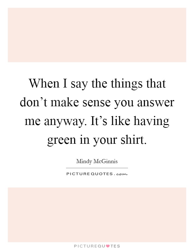 When I say the things that don't make sense you answer me anyway. It's like having green in your shirt. Picture Quote #1
