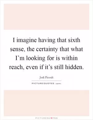 I imagine having that sixth sense, the certainty that what I’m looking for is within reach, even if it’s still hidden Picture Quote #1