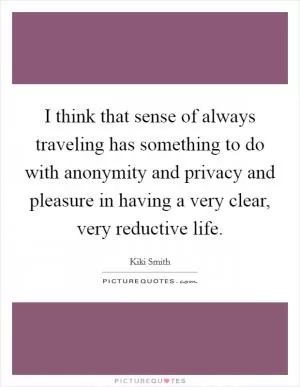I think that sense of always traveling has something to do with anonymity and privacy and pleasure in having a very clear, very reductive life Picture Quote #1
