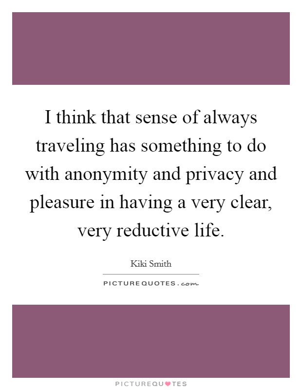 I think that sense of always traveling has something to do with anonymity and privacy and pleasure in having a very clear, very reductive life. Picture Quote #1