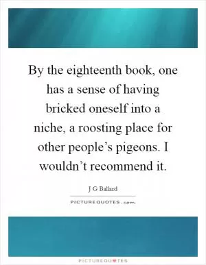 By the eighteenth book, one has a sense of having bricked oneself into a niche, a roosting place for other people’s pigeons. I wouldn’t recommend it Picture Quote #1
