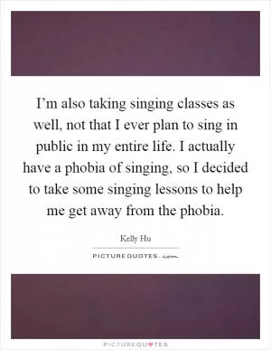 I’m also taking singing classes as well, not that I ever plan to sing in public in my entire life. I actually have a phobia of singing, so I decided to take some singing lessons to help me get away from the phobia Picture Quote #1