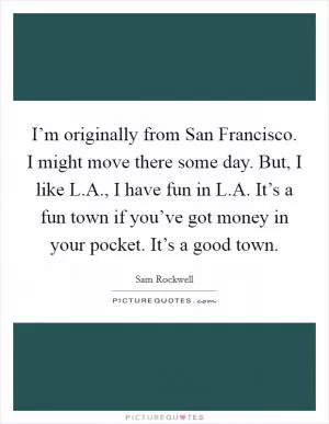 I’m originally from San Francisco. I might move there some day. But, I like L.A., I have fun in L.A. It’s a fun town if you’ve got money in your pocket. It’s a good town Picture Quote #1