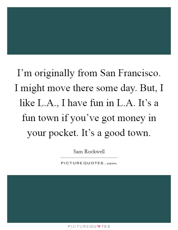 I'm originally from San Francisco. I might move there some day. But, I like L.A., I have fun in L.A. It's a fun town if you've got money in your pocket. It's a good town. Picture Quote #1