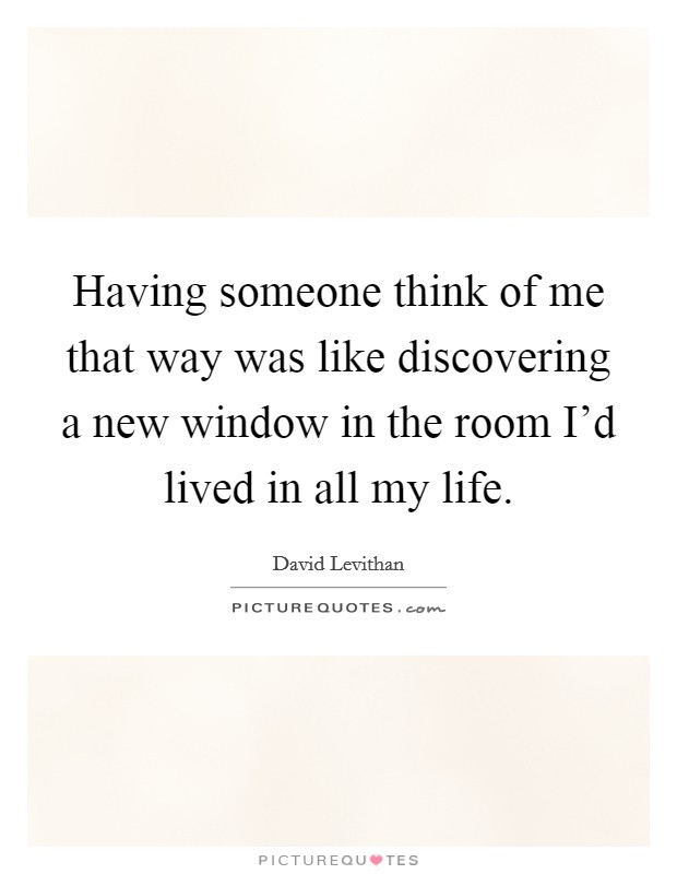 Having someone think of me that way was like discovering a new window in the room I'd lived in all my life. Picture Quote #1