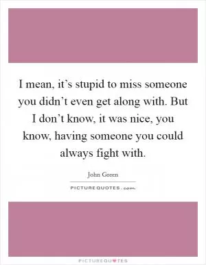 I mean, it’s stupid to miss someone you didn’t even get along with. But I don’t know, it was nice, you know, having someone you could always fight with Picture Quote #1