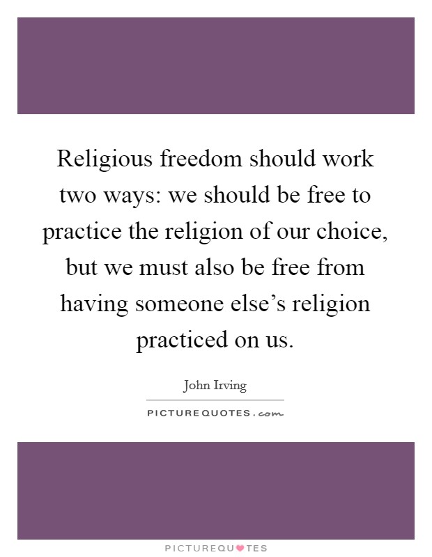 Religious freedom should work two ways: we should be free to practice the religion of our choice, but we must also be free from having someone else's religion practiced on us. Picture Quote #1