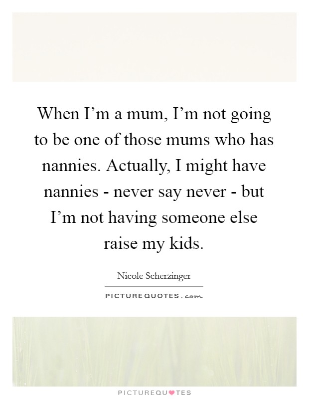 When I'm a mum, I'm not going to be one of those mums who has nannies. Actually, I might have nannies - never say never - but I'm not having someone else raise my kids. Picture Quote #1