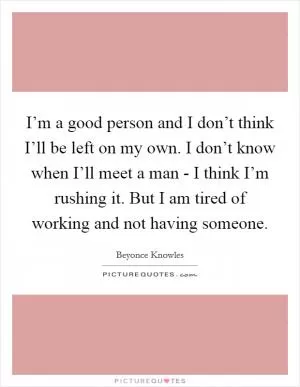 I’m a good person and I don’t think I’ll be left on my own. I don’t know when I’ll meet a man - I think I’m rushing it. But I am tired of working and not having someone Picture Quote #1