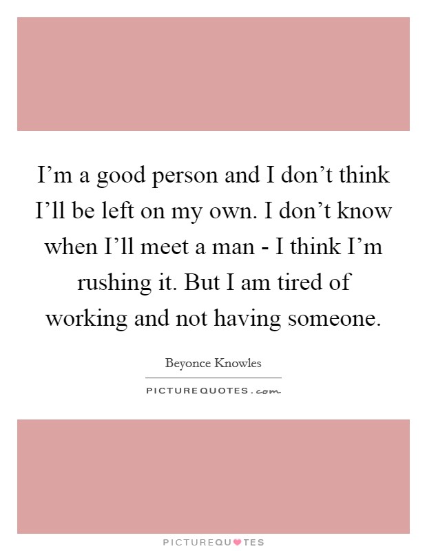 I'm a good person and I don't think I'll be left on my own. I don't know when I'll meet a man - I think I'm rushing it. But I am tired of working and not having someone. Picture Quote #1