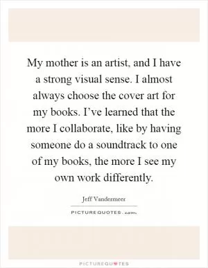 My mother is an artist, and I have a strong visual sense. I almost always choose the cover art for my books. I’ve learned that the more I collaborate, like by having someone do a soundtrack to one of my books, the more I see my own work differently Picture Quote #1