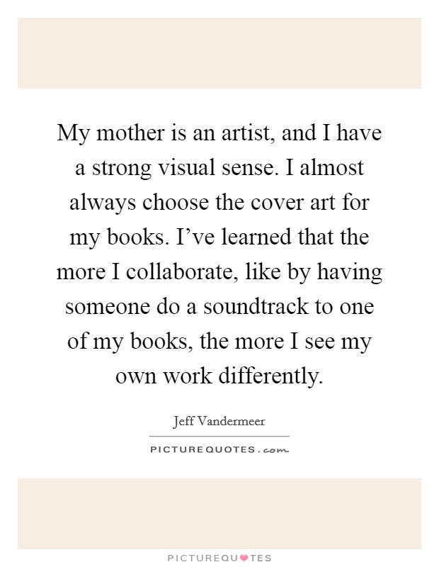 My mother is an artist, and I have a strong visual sense. I almost always choose the cover art for my books. I've learned that the more I collaborate, like by having someone do a soundtrack to one of my books, the more I see my own work differently. Picture Quote #1