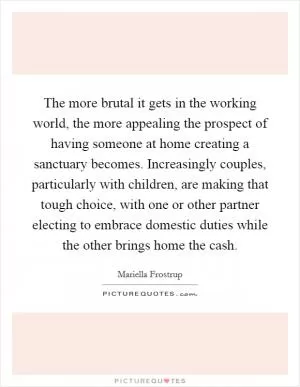 The more brutal it gets in the working world, the more appealing the prospect of having someone at home creating a sanctuary becomes. Increasingly couples, particularly with children, are making that tough choice, with one or other partner electing to embrace domestic duties while the other brings home the cash Picture Quote #1