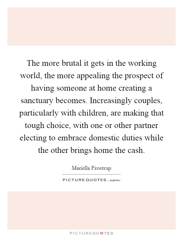 The more brutal it gets in the working world, the more appealing the prospect of having someone at home creating a sanctuary becomes. Increasingly couples, particularly with children, are making that tough choice, with one or other partner electing to embrace domestic duties while the other brings home the cash. Picture Quote #1