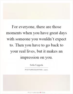 For everyone, there are those moments when you have great days with someone you wouldn’t expect to. Then you have to go back to your real lives, but it makes an impression on you Picture Quote #1