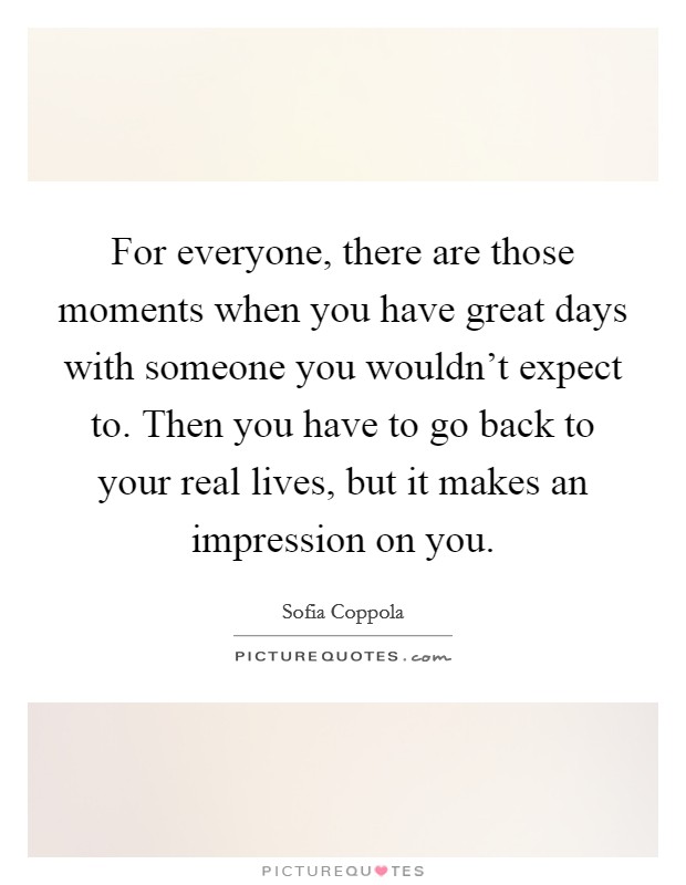 For everyone, there are those moments when you have great days with someone you wouldn't expect to. Then you have to go back to your real lives, but it makes an impression on you. Picture Quote #1