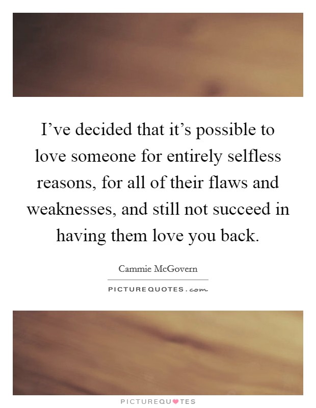 I've decided that it's possible to love someone for entirely selfless reasons, for all of their flaws and weaknesses, and still not succeed in having them love you back. Picture Quote #1