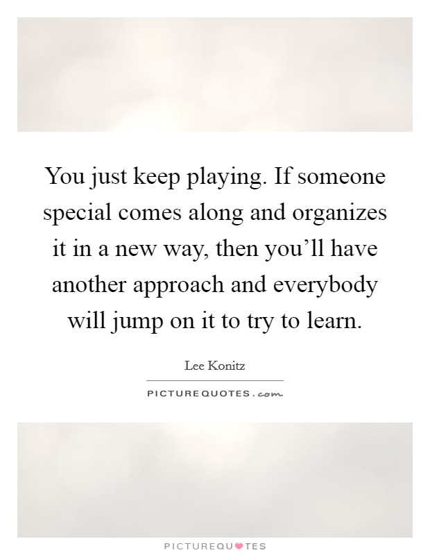 You just keep playing. If someone special comes along and organizes it in a new way, then you'll have another approach and everybody will jump on it to try to learn. Picture Quote #1