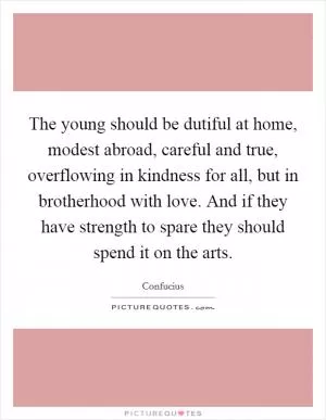 The young should be dutiful at home, modest abroad, careful and true, overflowing in kindness for all, but in brotherhood with love. And if they have strength to spare they should spend it on the arts Picture Quote #1