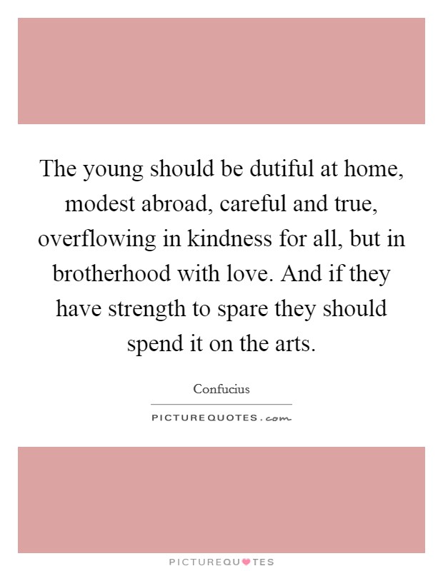 The young should be dutiful at home, modest abroad, careful and true, overflowing in kindness for all, but in brotherhood with love. And if they have strength to spare they should spend it on the arts. Picture Quote #1