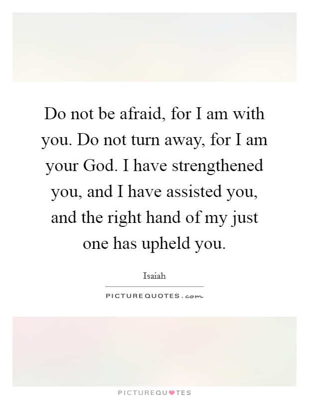 Do not be afraid, for I am with you. Do not turn away, for I am your God. I have strengthened you, and I have assisted you, and the right hand of my just one has upheld you. Picture Quote #1