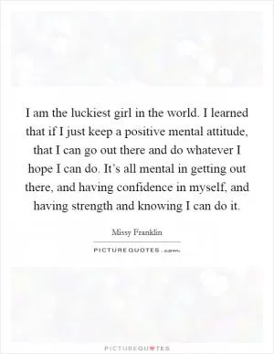 I am the luckiest girl in the world. I learned that if I just keep a positive mental attitude, that I can go out there and do whatever I hope I can do. It’s all mental in getting out there, and having confidence in myself, and having strength and knowing I can do it Picture Quote #1