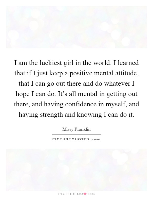 I am the luckiest girl in the world. I learned that if I just keep a positive mental attitude, that I can go out there and do whatever I hope I can do. It's all mental in getting out there, and having confidence in myself, and having strength and knowing I can do it. Picture Quote #1