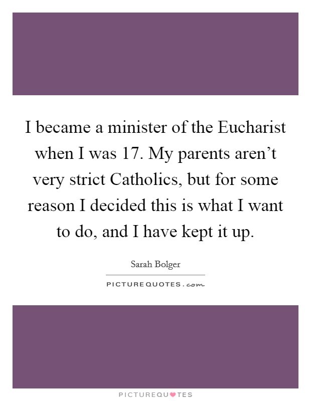 I became a minister of the Eucharist when I was 17. My parents aren't very strict Catholics, but for some reason I decided this is what I want to do, and I have kept it up. Picture Quote #1
