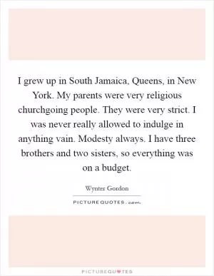I grew up in South Jamaica, Queens, in New York. My parents were very religious churchgoing people. They were very strict. I was never really allowed to indulge in anything vain. Modesty always. I have three brothers and two sisters, so everything was on a budget Picture Quote #1