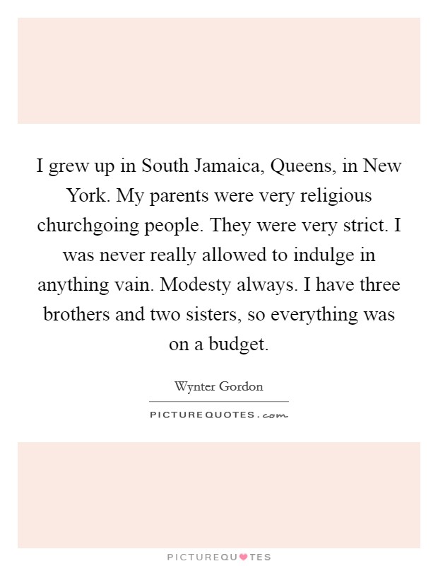 I grew up in South Jamaica, Queens, in New York. My parents were very religious churchgoing people. They were very strict. I was never really allowed to indulge in anything vain. Modesty always. I have three brothers and two sisters, so everything was on a budget. Picture Quote #1