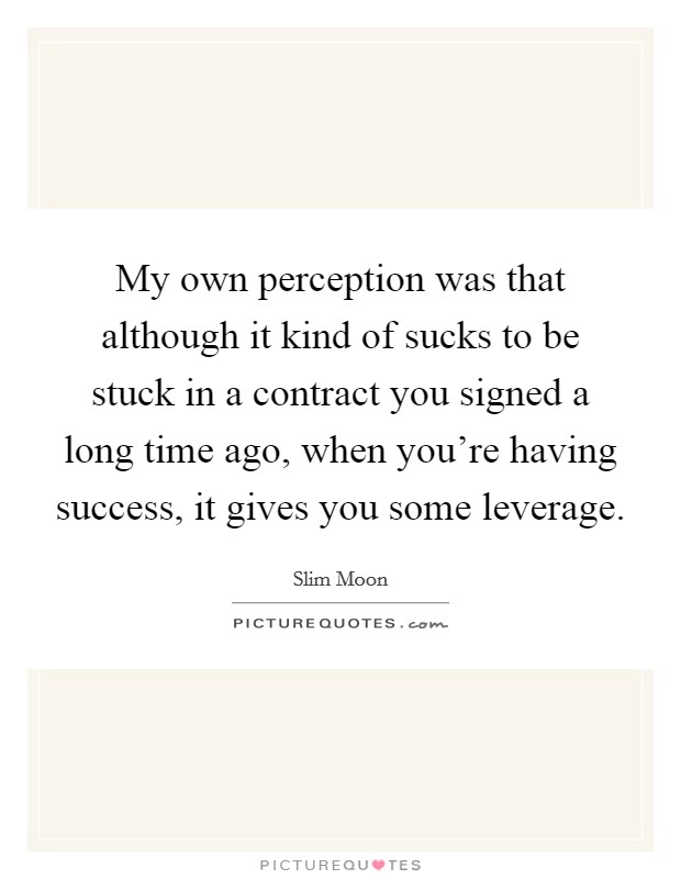 My own perception was that although it kind of sucks to be stuck in a contract you signed a long time ago, when you're having success, it gives you some leverage. Picture Quote #1