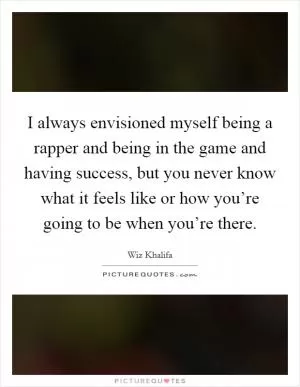I always envisioned myself being a rapper and being in the game and having success, but you never know what it feels like or how you’re going to be when you’re there Picture Quote #1