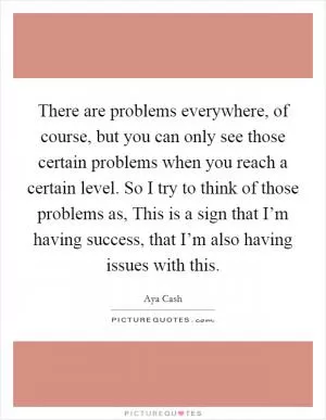 There are problems everywhere, of course, but you can only see those certain problems when you reach a certain level. So I try to think of those problems as, This is a sign that I’m having success, that I’m also having issues with this Picture Quote #1