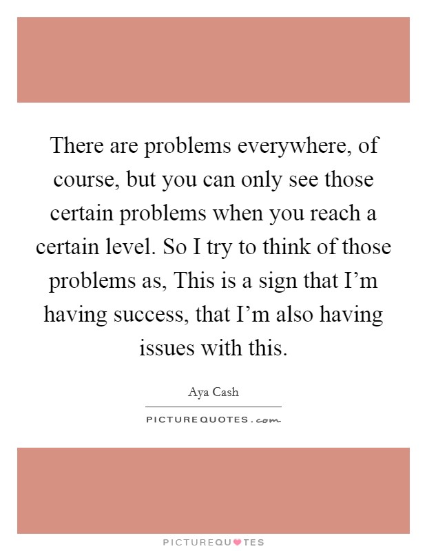 There are problems everywhere, of course, but you can only see those certain problems when you reach a certain level. So I try to think of those problems as, This is a sign that I'm having success, that I'm also having issues with this. Picture Quote #1