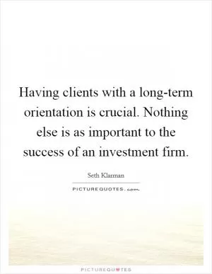 Having clients with a long-term orientation is crucial. Nothing else is as important to the success of an investment firm Picture Quote #1
