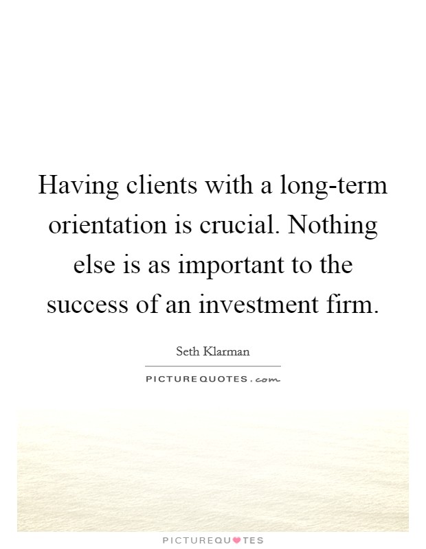 Having clients with a long-term orientation is crucial. Nothing else is as important to the success of an investment firm. Picture Quote #1