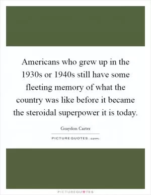Americans who grew up in the 1930s or 1940s still have some fleeting memory of what the country was like before it became the steroidal superpower it is today Picture Quote #1
