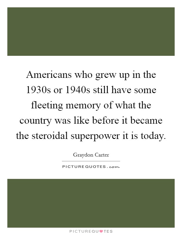Americans who grew up in the 1930s or 1940s still have some fleeting memory of what the country was like before it became the steroidal superpower it is today. Picture Quote #1
