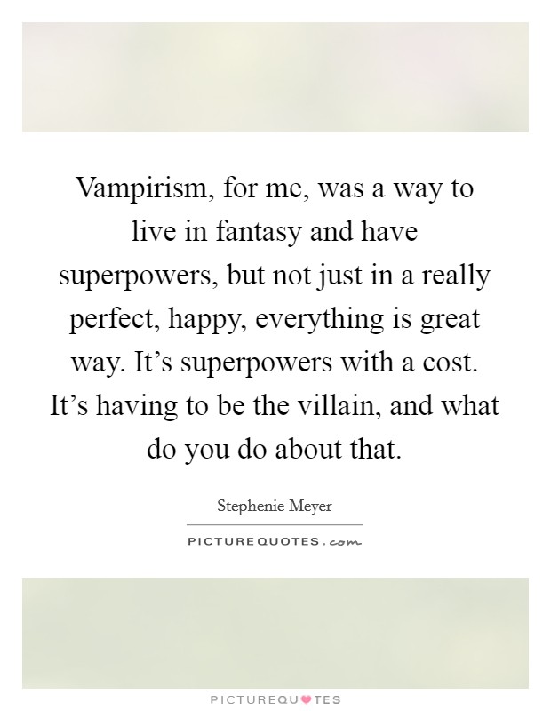 Vampirism, for me, was a way to live in fantasy and have superpowers, but not just in a really perfect, happy, everything is great way. It's superpowers with a cost. It's having to be the villain, and what do you do about that. Picture Quote #1