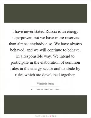 I have never stated Russia is an energy superpower, but we have more reserves than almost anybody else. We have always behaved, and we will continue to behave, in a responsible way. We intend to participate in the elaboration of common rules in the energy sector and to abide by rules which are developed together Picture Quote #1