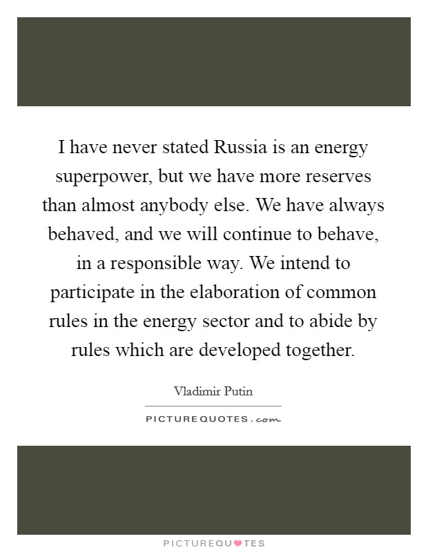 I have never stated Russia is an energy superpower, but we have more reserves than almost anybody else. We have always behaved, and we will continue to behave, in a responsible way. We intend to participate in the elaboration of common rules in the energy sector and to abide by rules which are developed together. Picture Quote #1