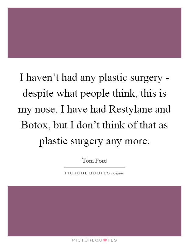 I haven't had any plastic surgery - despite what people think, this is my nose. I have had Restylane and Botox, but I don't think of that as plastic surgery any more. Picture Quote #1