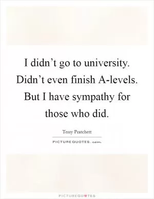 I didn’t go to university. Didn’t even finish A-levels. But I have sympathy for those who did Picture Quote #1