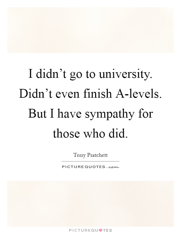 I didn't go to university. Didn't even finish A-levels. But I have sympathy for those who did. Picture Quote #1